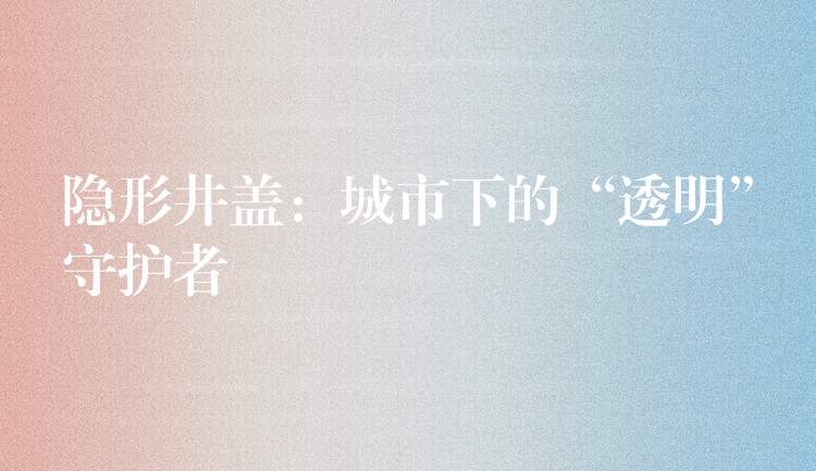 隐形井盖：城市下的“透明”守护者