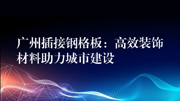 广州插接钢格板：高效装饰材料助力城市建设
