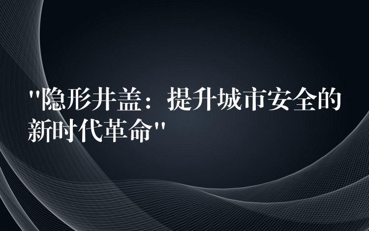 “隐形井盖：提升城市安全的新时代革命”