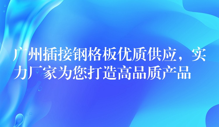 广州插接钢格板优质供应，实力厂家为您打造高品质产品