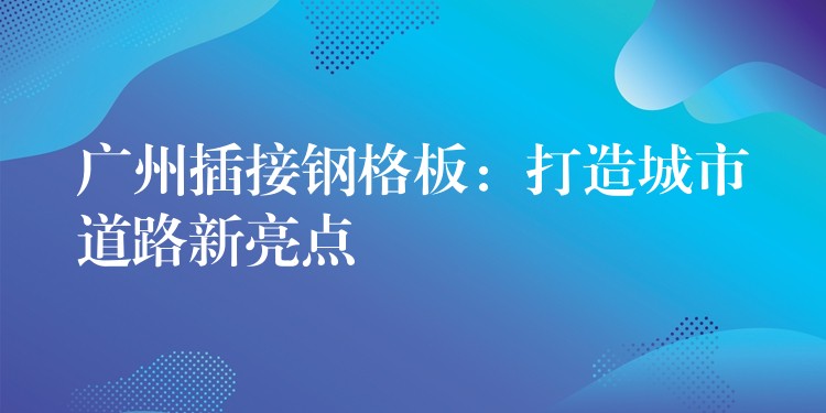 广州插接钢格板：打造城市道路新亮点