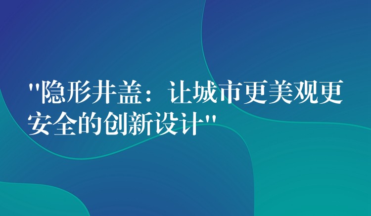 “隐形井盖：让城市更美观更安全的创新设计”