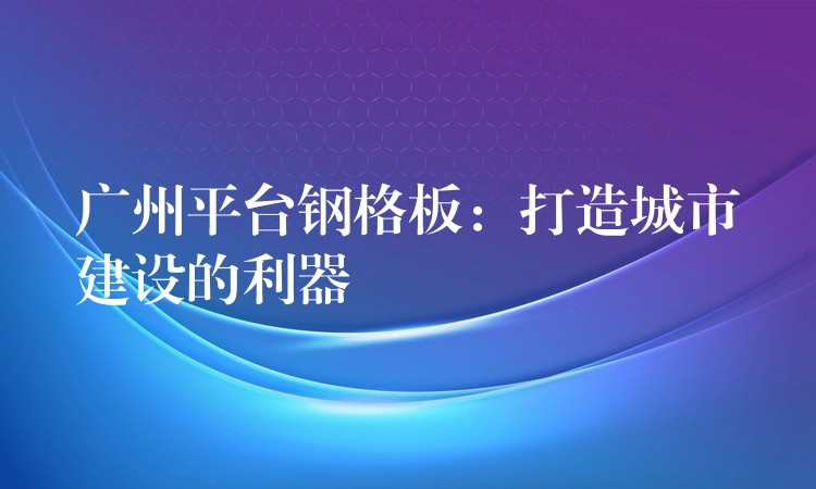广州平台钢格板：打造城市建设的利器