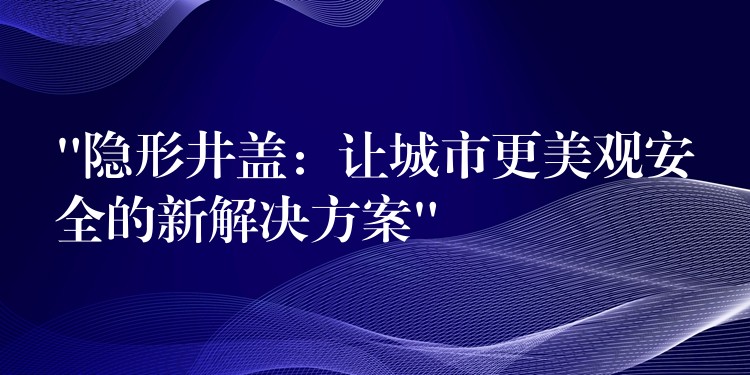 “隐形井盖：让城市更美观安全的新解决方案”