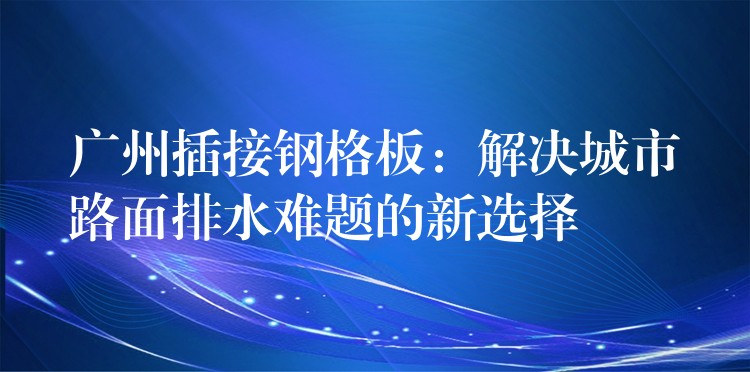 广州插接钢格板：解决城市路面排水难题的新选择