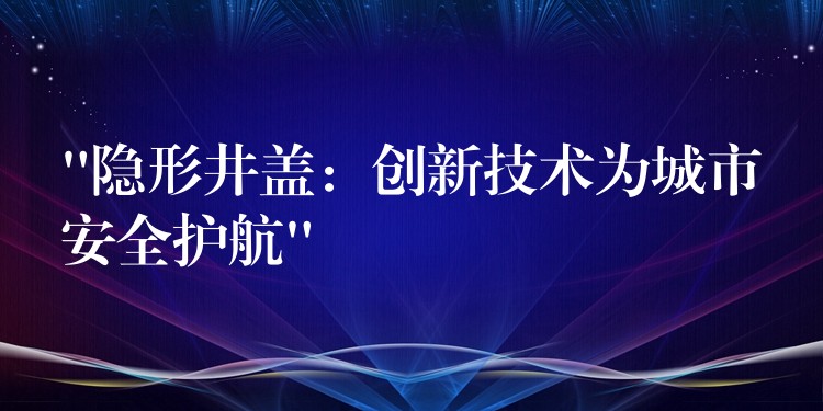 “隐形井盖：创新技术为城市安全护航”