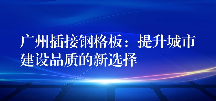 广州插接钢格板：提升城市建设品质的新选择