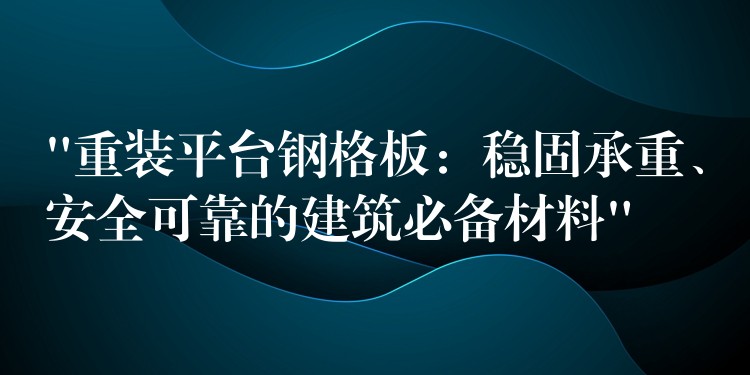 “重装平台钢格板：稳固承重、安全可靠的建筑必备材料”
