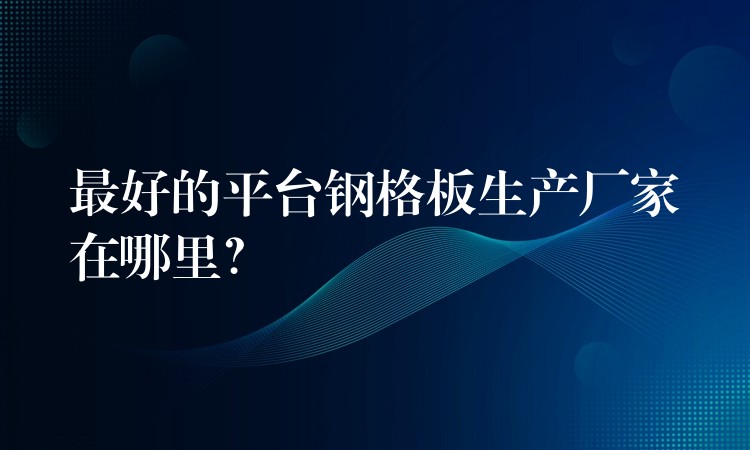 最好的平台钢格板生产厂家在哪里？