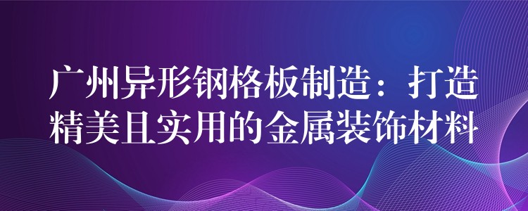 广州异形钢格板制造：打造精美且实用的金属装饰材料