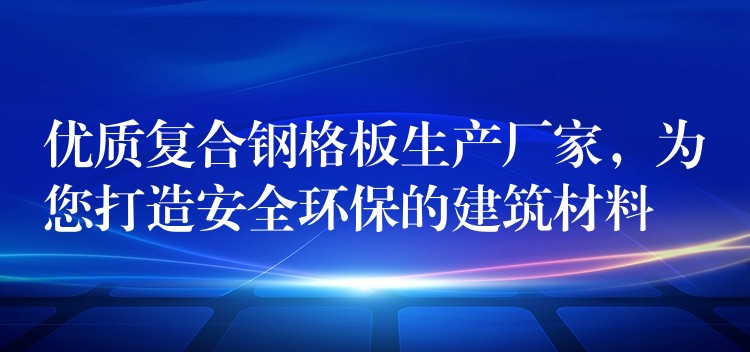 优质复合钢格板生产厂家，为您打造安全环保的建筑材料