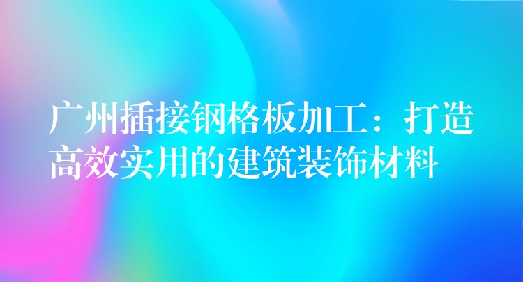 广州插接钢格板加工：打造高效实用的建筑装饰材料