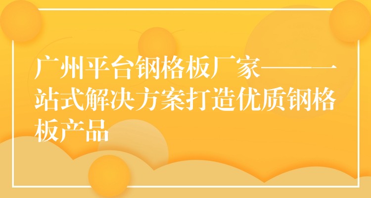 广州平台钢格板厂家——一站式解决方案打造优质钢格板产品