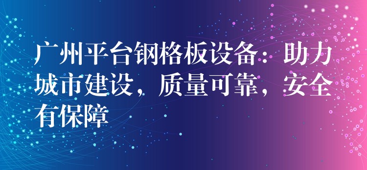 广州平台钢格板设备：助力城市建设，质量可靠，安全有保障