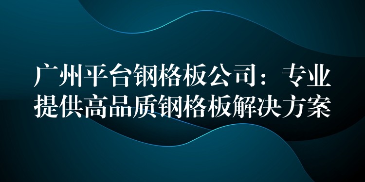 广州平台钢格板公司：专业提供高品质钢格板解决方案