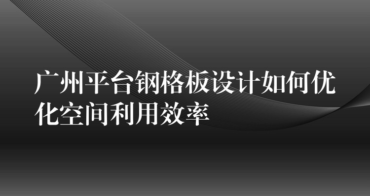 广州平台钢格板设计如何优化空间利用效率