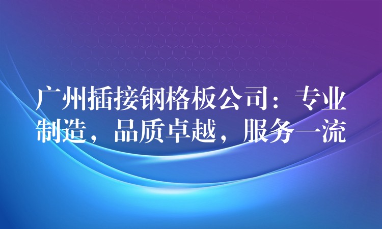 广州插接钢格板公司：专业制造，品质卓越，服务一流