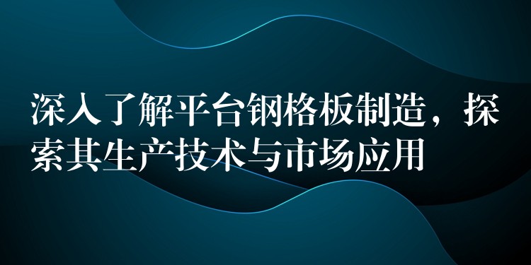 深入了解平台钢格板制造，探索其生产技术与市场应用