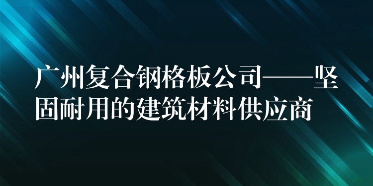 广州复合钢格板公司——坚固耐用的建筑材料供应商