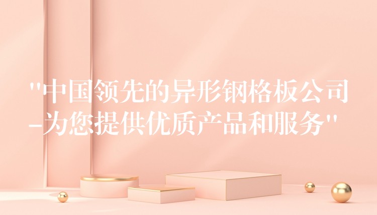 “中国领先的异形钢格板公司-为您提供优质产品和服务”