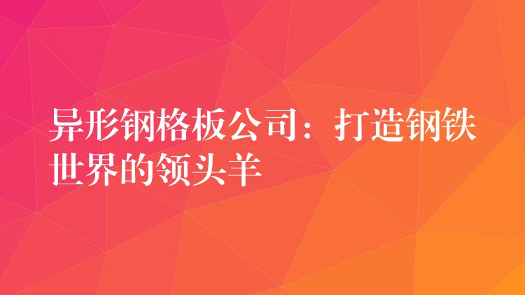 异形钢格板公司：打造钢铁世界的领头羊