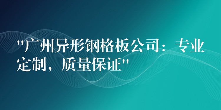 “广州异形钢格板公司：专业定制，质量保证”