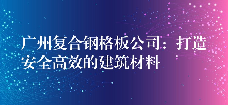 广州复合钢格板公司：打造安全高效的建筑材料