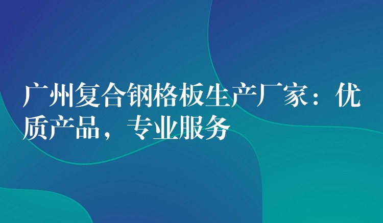 广州复合钢格板生产厂家：优质产品，专业服务